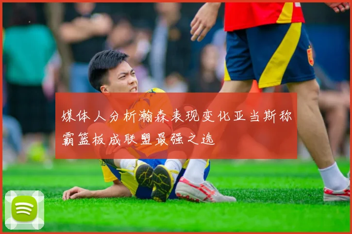 媒体人分析瀚森表现变化亚当斯称霸篮板成联盟最强之选