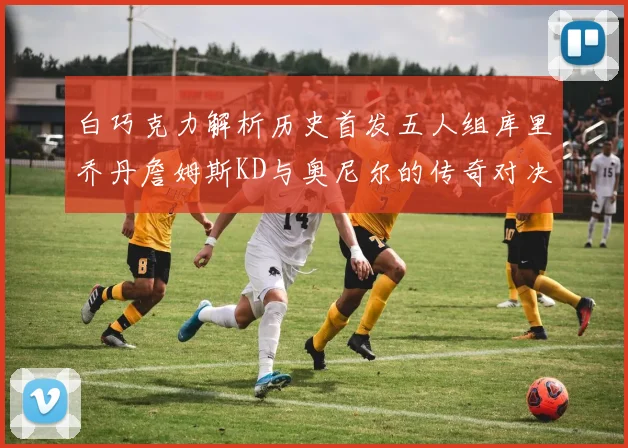 白巧克力解析历史首发五人组库里乔丹詹姆斯KD与奥尼尔的传奇对决与影响