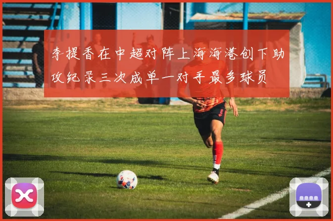 李提香在中超对阵上海海港创下助攻纪录三次成单一对手最多球员