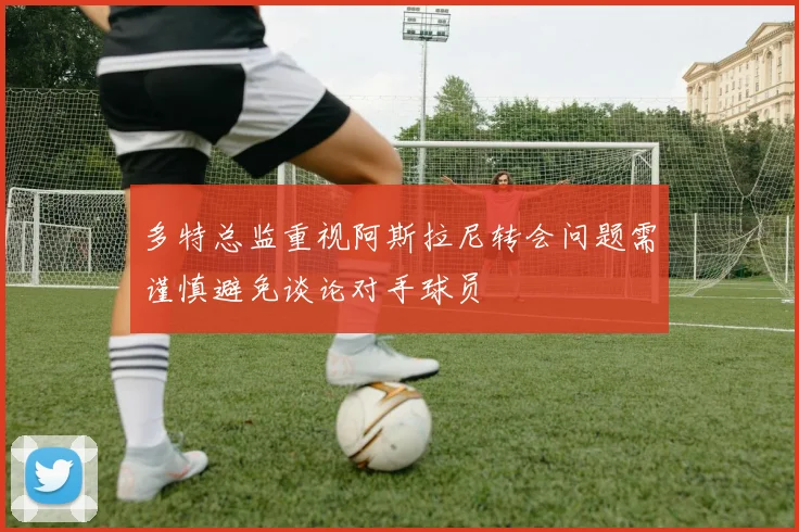 多特总监重视阿斯拉尼转会问题需谨慎避免谈论对手球员