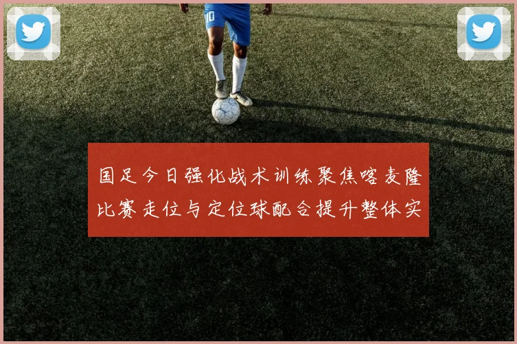 国足今日强化战术训练聚焦喀麦隆比赛走位与定位球配合提升整体实力