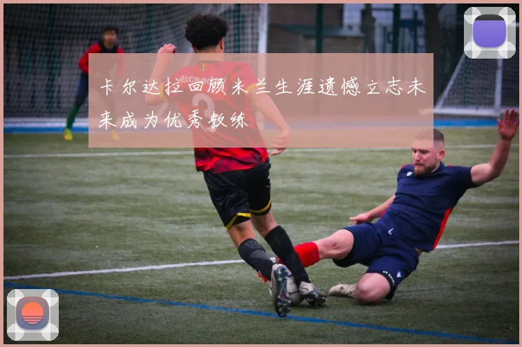 卡尔达拉回顾米兰生涯遗憾立志未来成为优秀教练