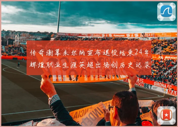 传奇谢幕米尔纳宣布退役结束24年辉煌职业生涯英超出场创历史记录