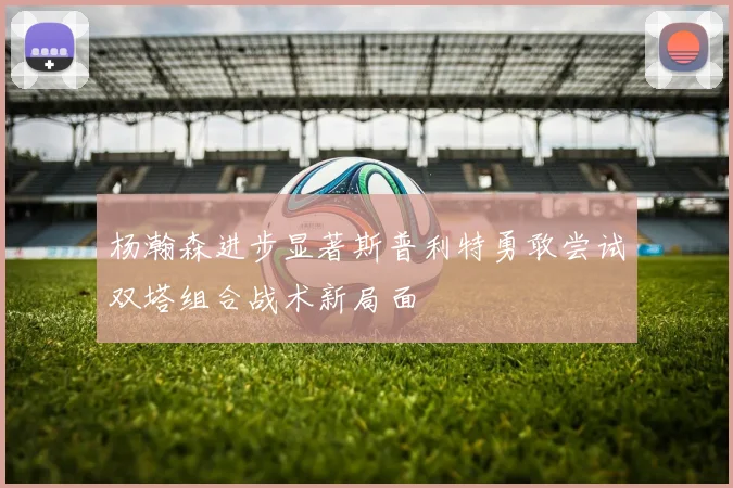 杨瀚森进步显著斯普利特勇敢尝试双塔组合战术新局面