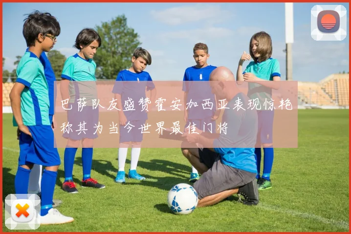 巴萨队友盛赞霍安加西亚表现惊艳称其为当今世界最佳门将