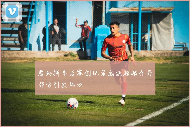 詹姆斯季后赛创纪录成就超越乔丹邓肯引发热议