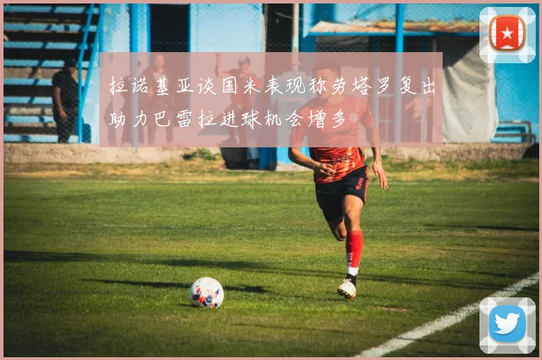拉诺基亚谈国米表现称劳塔罗复出助力巴雷拉进球机会增多