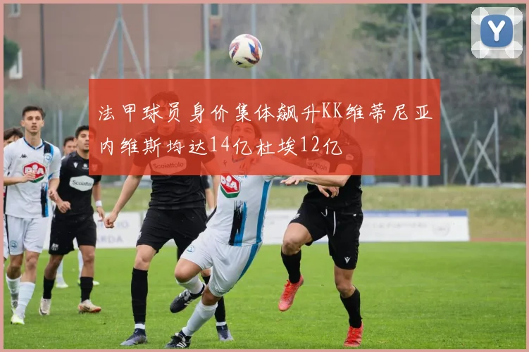 法甲球员身价集体飙升KK维蒂尼亚内维斯均达14亿杜埃12亿