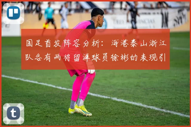 国足首发阵容分析：海港泰山浙江队各有两将留洋球员徐彬的表现引关注