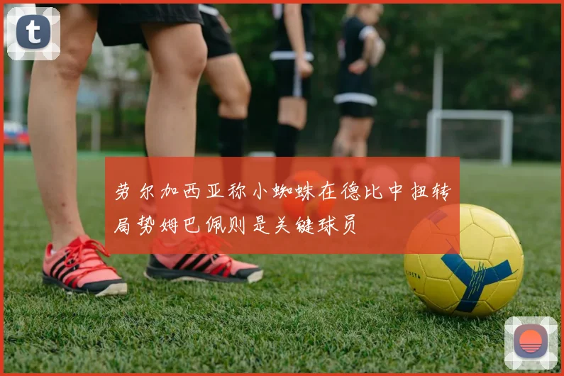 劳尔加西亚称小蜘蛛在德比中扭转局势姆巴佩则是关键球员