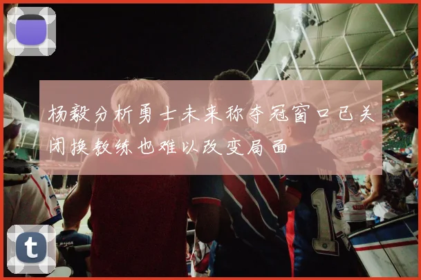 杨毅分析勇士未来称夺冠窗口已关闭换教练也难以改变局面