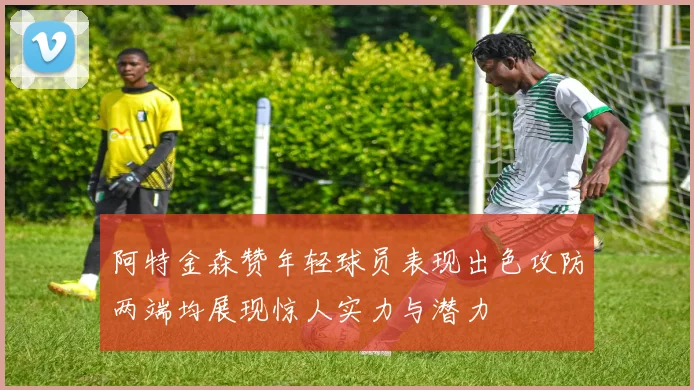 阿特金森赞年轻球员表现出色攻防两端均展现惊人实力与潜力