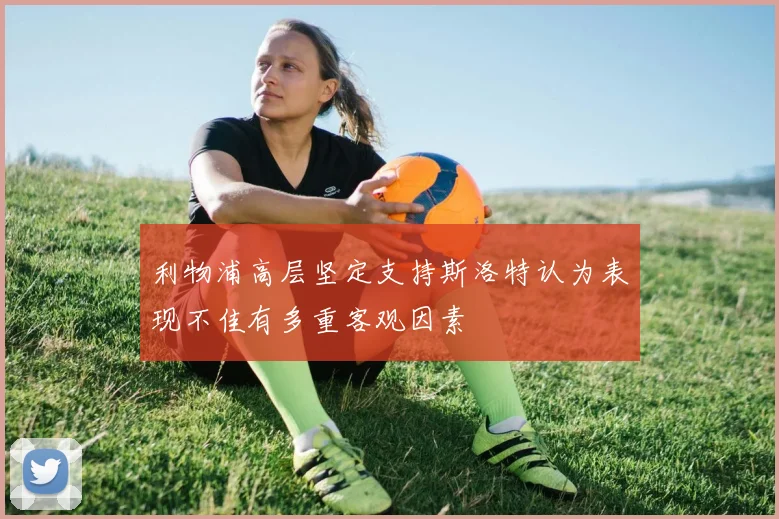 利物浦高层坚定支持斯洛特认为表现不佳有多重客观因素