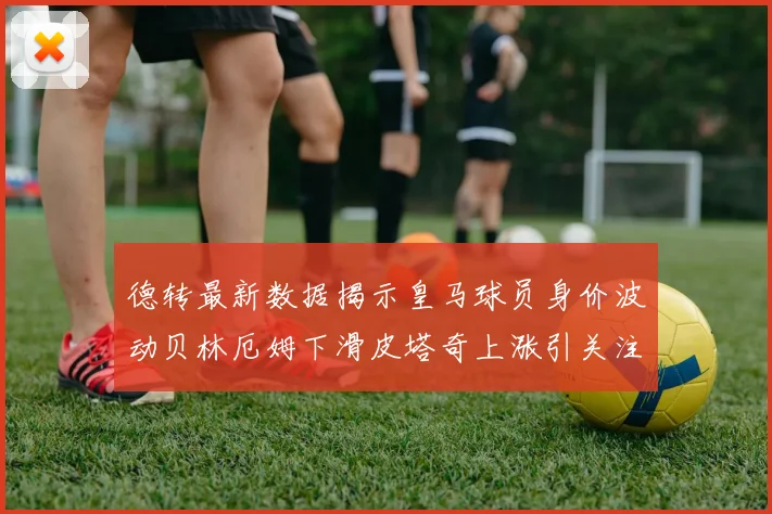 德转最新数据揭示皇马球员身价波动贝林厄姆下滑皮塔奇上涨引关注