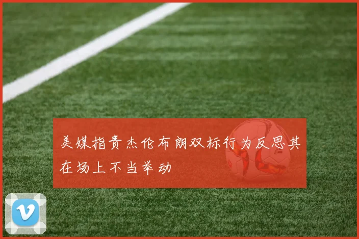 美媒指责杰伦布朗双标行为反思其在场上不当举动