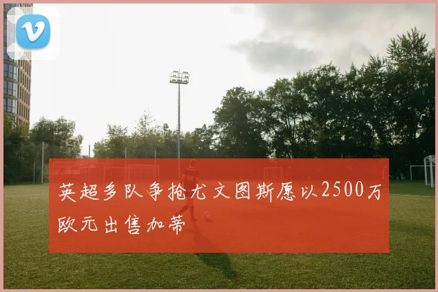 英超多队争抢尤文图斯愿以2500万欧元出售加蒂