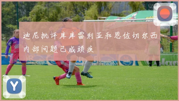 迪尼批评库库雷利亚和恩佐切尔西内部问题已成顽疾