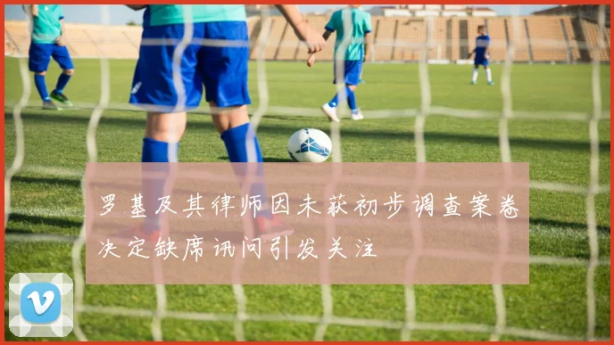 罗基及其律师因未获初步调查案卷决定缺席讯问引发关注